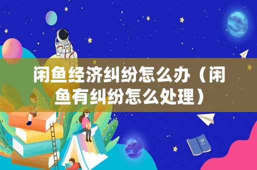 閑魚經濟糾紛怎么辦（閑魚有糾紛怎么處理）