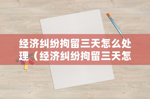 經濟糾紛拘留三天怎么處理（經濟糾紛拘留三天怎么處理的）