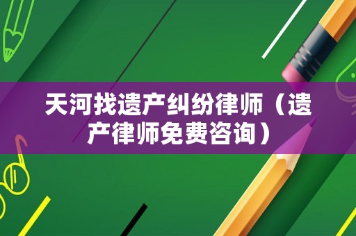 天河找遺產(chǎn)糾紛律師（遺產(chǎn)律師免費(fèi)咨詢(xún)）