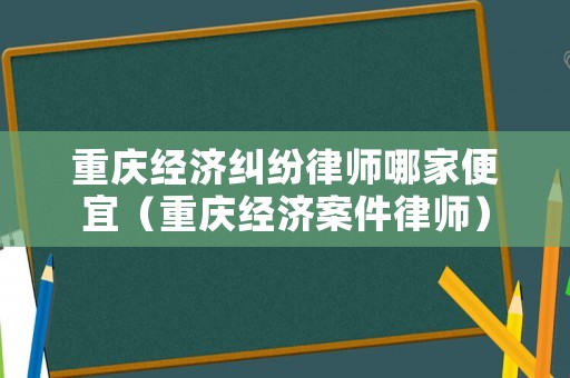 重慶經濟糾紛律師哪家便宜（重慶經濟案件律師）