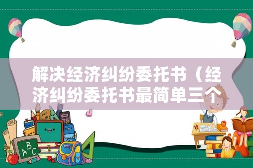 解決經濟糾紛委托書（經濟糾紛委托書最簡單三個步驟）