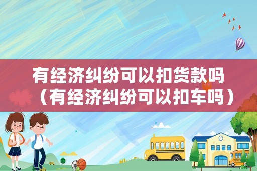 有經濟糾紛可以扣貨款嗎（有經濟糾紛可以扣車嗎）