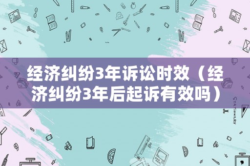 經(jīng)濟糾紛3年訴訟時效（經(jīng)濟糾紛3年后起訴有效嗎）