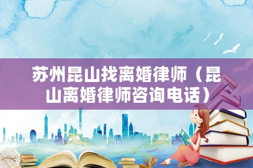 蘇州昆山找離婚律師（昆山離婚律師咨詢電話）