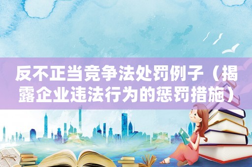 反不正當競爭法處罰例子（揭露企業(yè)違法行為的懲罰措施）