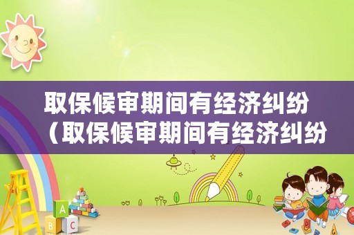 取保候審期間有經濟糾紛（取保候審期間有經濟糾紛會收監嗎）