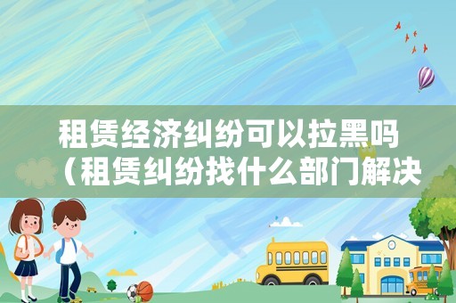租賃經濟糾紛可以拉黑嗎（租賃糾紛找什么部門解決）