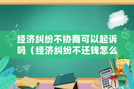 經濟糾紛不協商可以起訴嗎（經濟糾紛不還錢怎么辦）