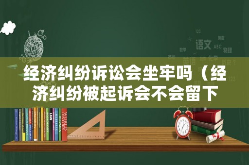 經濟糾紛訴訟會坐牢嗎（經濟糾紛被起訴會不會留下案底）
