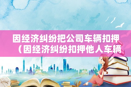 因經濟糾紛把公司車輛扣押（因經濟糾紛扣押他人車輛）