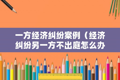 一方經濟糾紛案例（經濟糾紛另一方不出庭怎么辦）