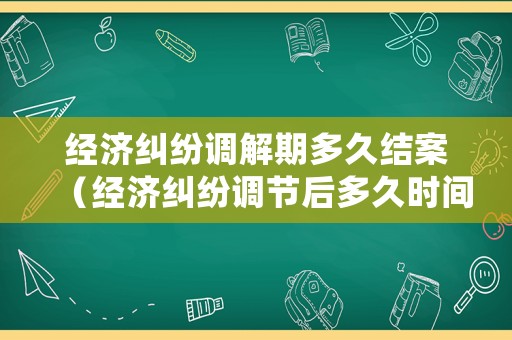 經濟糾紛調解期多久結案（經濟糾紛調節后多久時間起訴有效）