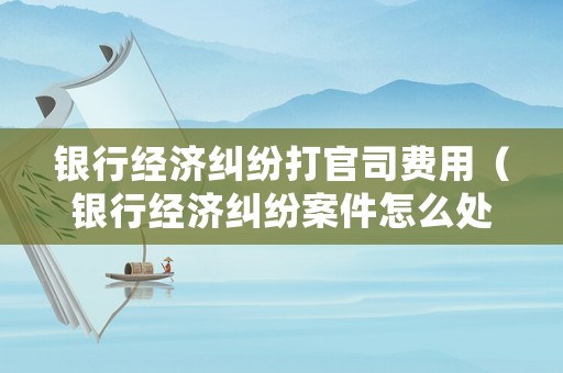 銀行經濟糾紛打官司費用（銀行經濟糾紛案件怎么處理）