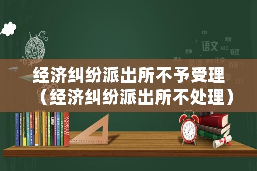經濟糾紛派出所不予受理（經濟糾紛派出所不處理）