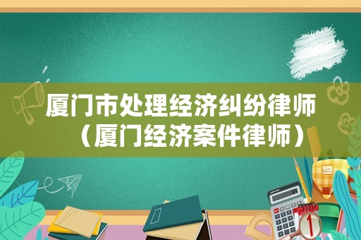 廈門市處理經(jīng)濟(jì)糾紛律師（廈門經(jīng)濟(jì)案件律師）