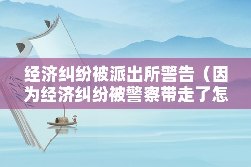 經(jīng)濟糾紛被派出所警告（因為經(jīng)濟糾紛被警察帶走了怎么辦）