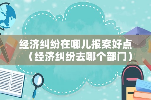 經(jīng)濟(jì)糾紛在哪兒報案好點（經(jīng)濟(jì)糾紛去哪個部門）