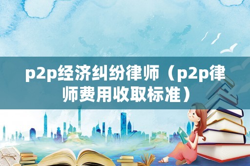 p2p經濟糾紛律師（p2p律師費用收取標準）