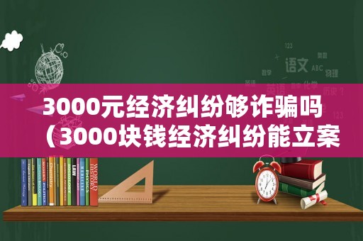 3000元經濟糾紛夠詐騙嗎（3000塊錢經濟糾紛能立案）