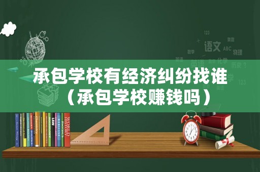 承包學(xué)校有經(jīng)濟(jì)糾紛找誰（承包學(xué)校賺錢嗎）