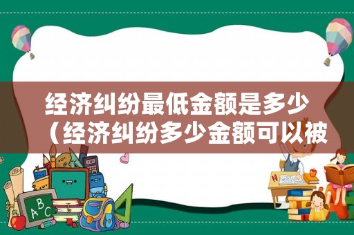經濟糾紛最低金額是多少（經濟糾紛多少金額可以被判）