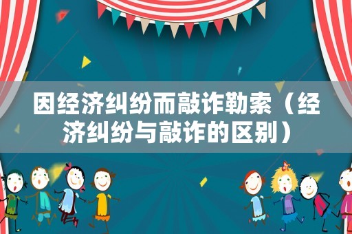 因經濟糾紛而敲詐勒索（經濟糾紛與敲詐的區別）