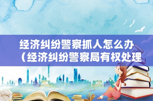 經濟糾紛警察抓人怎么辦（經濟糾紛警察局有權處理嗎?）