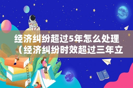 經濟糾紛超過5年怎么處理（經濟糾紛時效超過三年立案么）