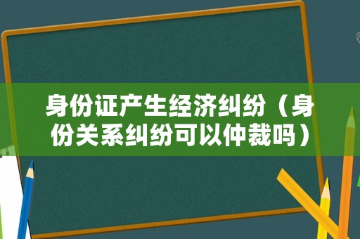 身份證產(chǎn)生經(jīng)濟(jì)糾紛（身份關(guān)系糾紛可以仲裁嗎）