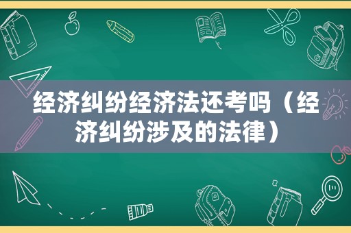 經濟糾紛經濟法還考嗎（經濟糾紛涉及的法律）