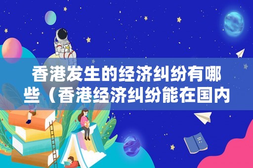 香港發生的經濟糾紛有哪些（香港經濟糾紛能在國內處理嗎）