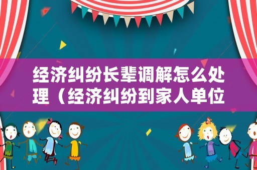 經(jīng)濟(jì)糾紛長(zhǎng)輩調(diào)解怎么處理（經(jīng)濟(jì)糾紛到家人單位鬧違法）