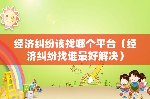 經濟糾紛該找哪個平臺（經濟糾紛找誰最好解決）