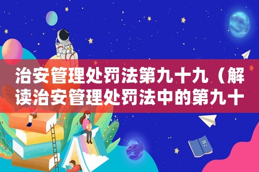 治安管理處罰法第九十九（解讀治安管理處罰法中的第九十九條）