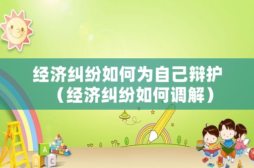 經濟糾紛如何為自己辯護（經濟糾紛如何調解）