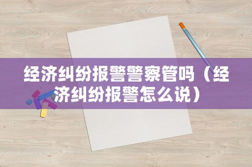 經濟糾紛報警警察管嗎（經濟糾紛報警怎么說）
