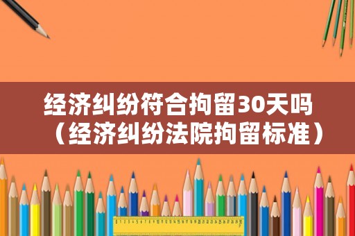 經(jīng)濟糾紛符合拘留30天嗎（經(jīng)濟糾紛法院拘留標(biāo)準(zhǔn)）