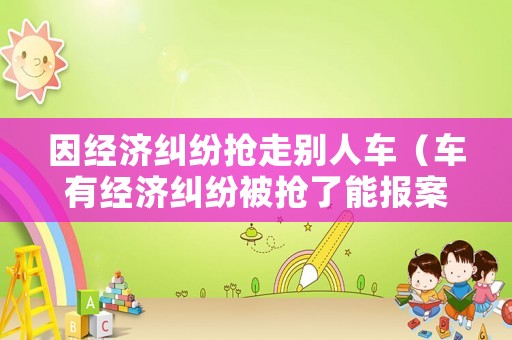 因經(jīng)濟(jì)糾紛搶走別人車（車有經(jīng)濟(jì)糾紛被搶了能報(bào)案嗎?）
