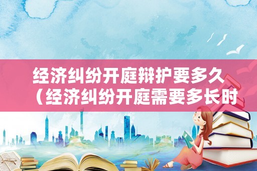 經濟糾紛開庭辯護要多久（經濟糾紛開庭需要多長時間）