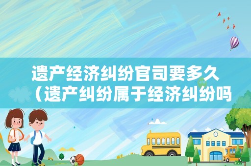 遺產(chǎn)經(jīng)濟(jì)糾紛官司要多久（遺產(chǎn)糾紛屬于經(jīng)濟(jì)糾紛嗎）