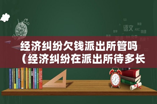 經濟糾紛欠錢派出所管嗎（經濟糾紛在派出所待多長時間）