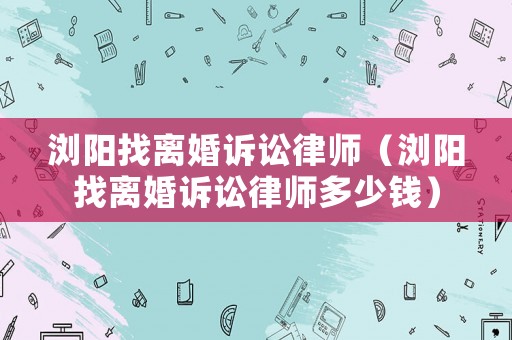 瀏陽找離婚訴訟律師（瀏陽找離婚訴訟律師多少錢）