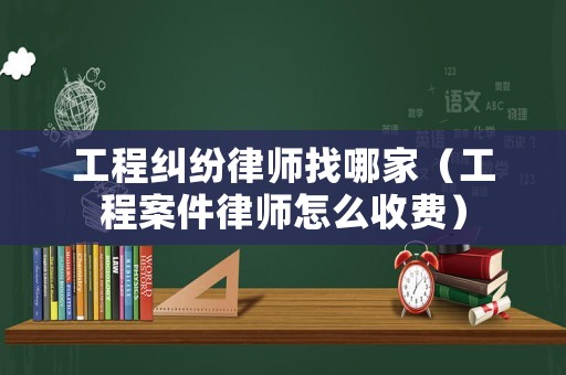 工程糾紛律師找哪家（工程案件律師怎么收費）