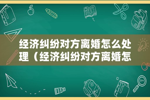 經濟糾紛對方離婚怎么處理（經濟糾紛對方離婚怎么處理的）