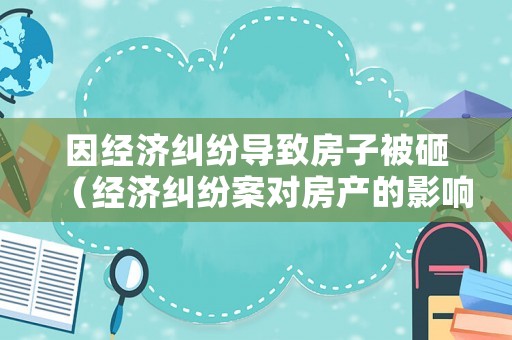 因經濟糾紛導致房子被砸（經濟糾紛案對房產的影響）