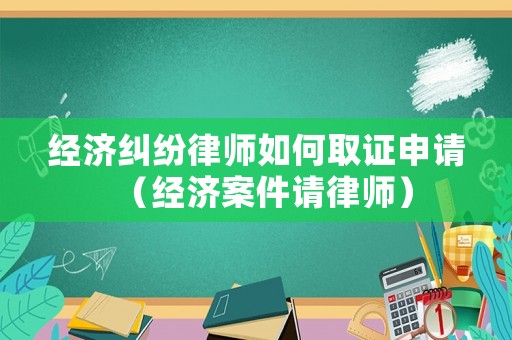 經(jīng)濟糾紛律師如何取證申請（經(jīng)濟案件請律師）