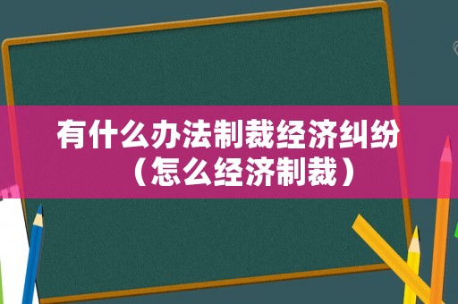 有什么辦法制裁經濟糾紛（怎么經濟制裁）
