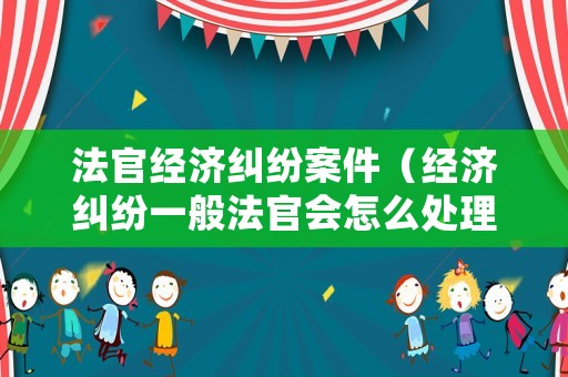 法官經(jīng)濟(jì)糾紛案件（經(jīng)濟(jì)糾紛一般法官會(huì)怎么處理）
