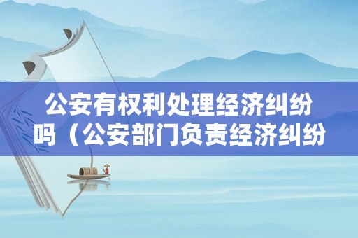 公安有權(quán)利處理經(jīng)濟糾紛嗎（公安部門負責(zé)經(jīng)濟糾紛嗎）