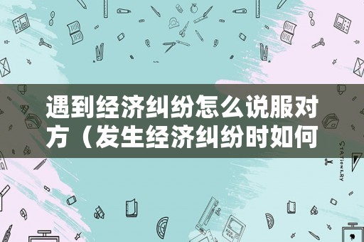 遇到經濟糾紛怎么說服對方（發生經濟糾紛時如何選擇解決方式）